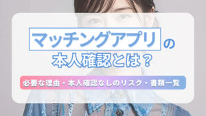 マッチングアプリの本人確認とは？必要な理由・本人確認なしのリスク・書類一覧